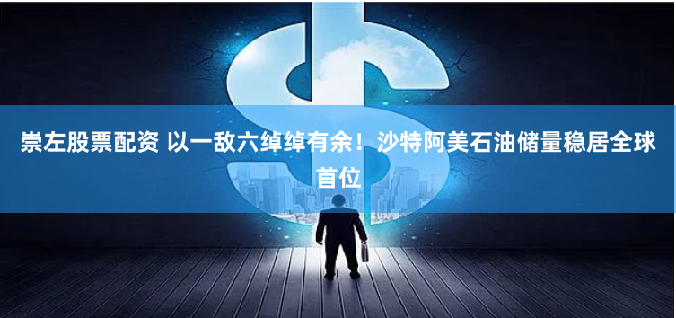 崇左股票配资 以一敌六绰绰有余！沙特阿美石油储量稳居全球首位
