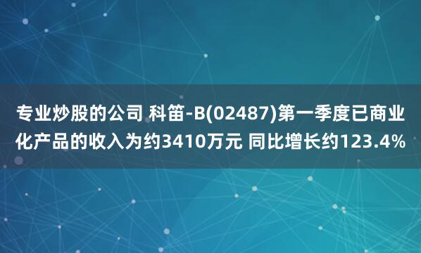专业炒股的公司 科笛-B(02487)第一季度已商业化产品的收入为约3410万元 同比增长约123.4%