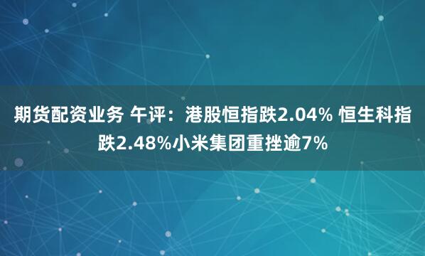 期货配资业务 午评：港股恒指跌2.04% 恒生科指跌2.48%小米集团重挫逾7%