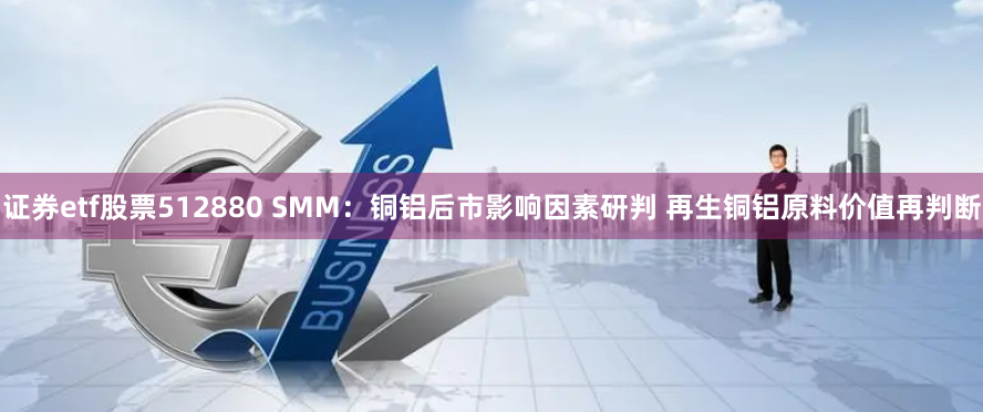 证券etf股票512880 SMM：铜铝后市影响因素研判 再生铜铝原料价值再判断