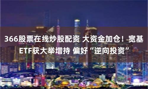 366股票在线炒股配资 大资金加仓！宽基ETF获大举增持 偏好“逆向投资”