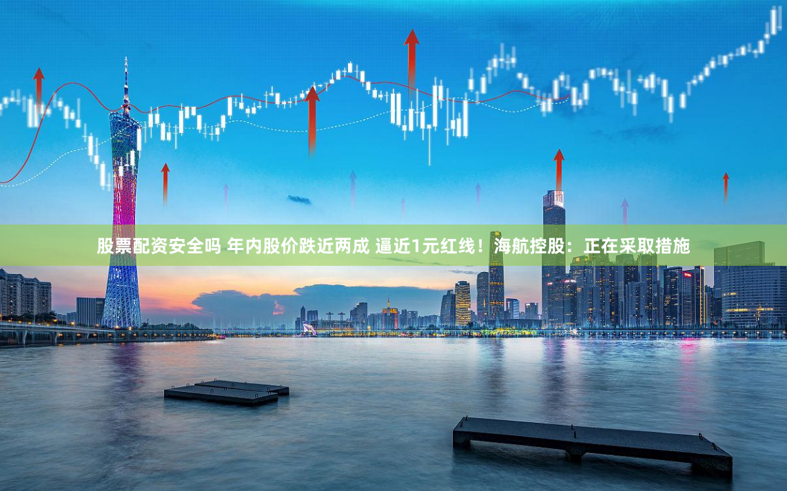 股票配资安全吗 年内股价跌近两成 逼近1元红线！海航控股：正在采取措施