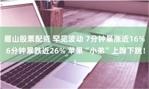 眉山股票配资 罕见波动 7分钟暴涨近16% 6分钟暴跌近26% 苹果“小弟”上蹿下跳！