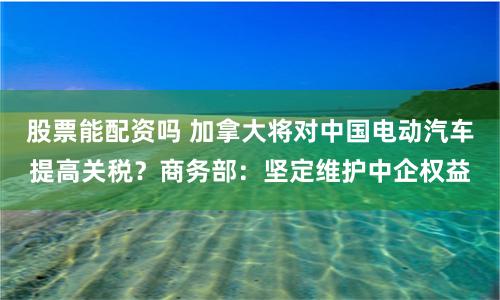 股票能配资吗 加拿大将对中国电动汽车提高关税？商务部：坚定维护中企权益