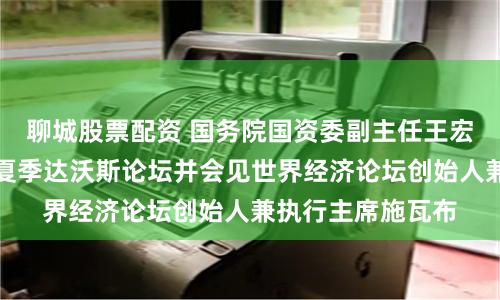 聊城股票配资 国务院国资委副主任王宏志出席第十五届夏季达沃斯论坛并会见世界经济论坛创始人兼执行主席施瓦布