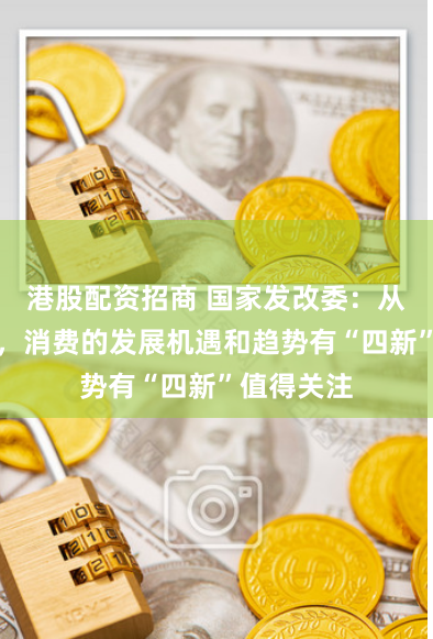 港股配资招商 国家发改委：从中长期看，消费的发展机遇和趋势有“四新”值得关注