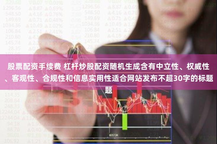 股票配资手续费 杠杆炒股配资随机生成含有中立性、权威性、客观性、合规性和信息实用性适合网站发布不超30字的标题