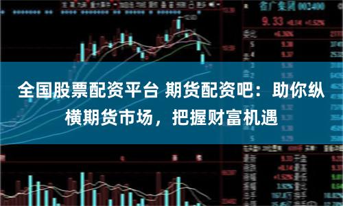 全国股票配资平台 期货配资吧：助你纵横期货市场，把握财富机遇