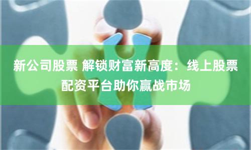 新公司股票 解锁财富新高度：线上股票配资平台助你赢战市场